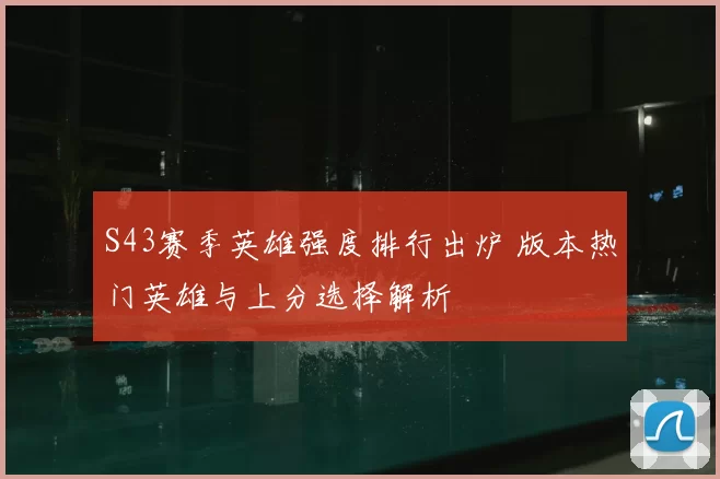 S43赛季英雄强度排行出炉 版本热门英雄与上分选择解析