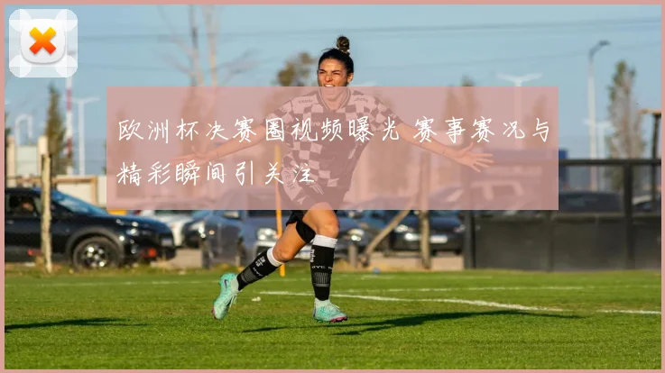 欧洲杯决赛圈视频曝光 赛事赛况与精彩瞬间引关注