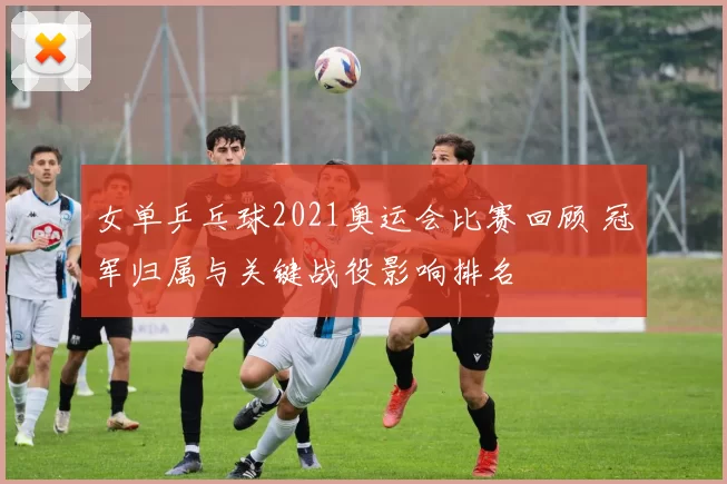 女单乒乓球2021奥运会比赛回顾 冠军归属与关键战役影响排名