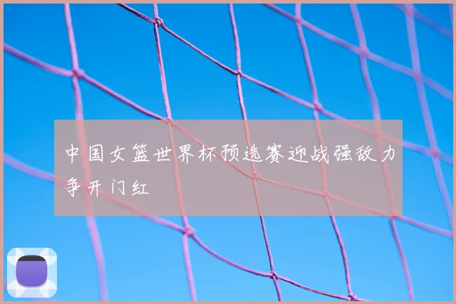 中国女篮世界杯预选赛迎战强敌力争开门红