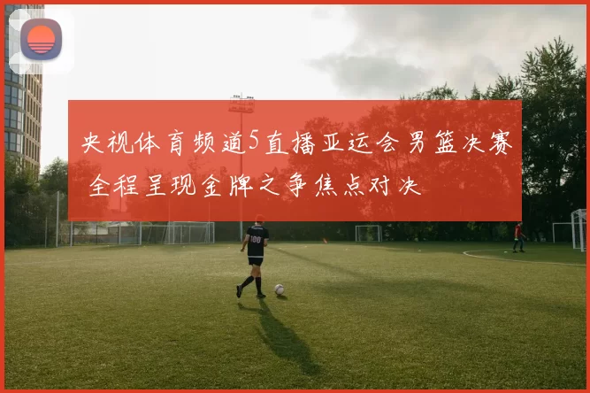 央视体育频道5直播亚运会男篮决赛 全程呈现金牌之争焦点对决