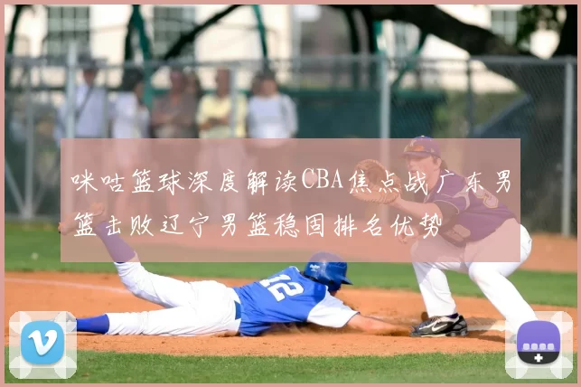 咪咕篮球深度解读CBA焦点战广东男篮击败辽宁男篮稳固排名优势