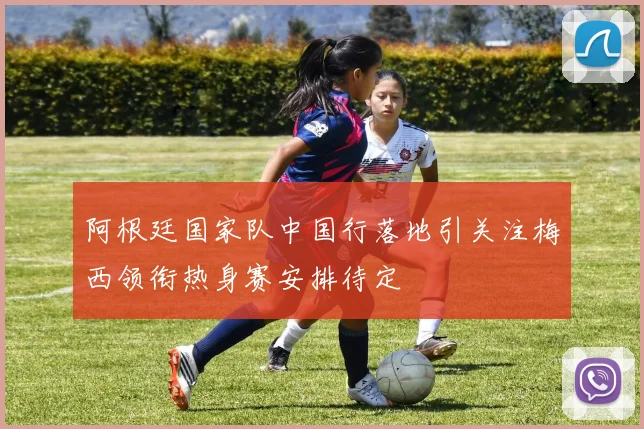 阿根廷国家队中国行落地引关注梅西领衔热身赛安排待定