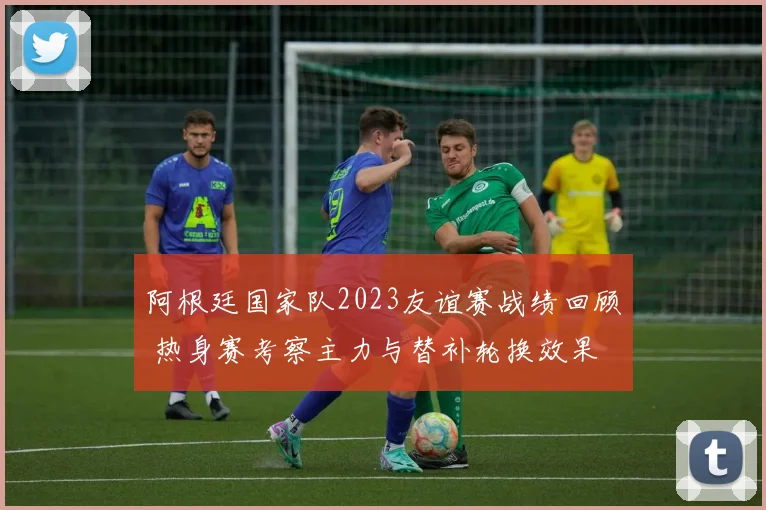 阿根廷国家队2023友谊赛战绩回顾 热身赛考察主力与替补轮换效果