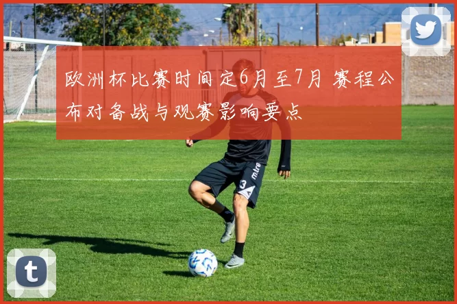 欧洲杯比赛时间定6月至7月 赛程公布对备战与观赛影响要点