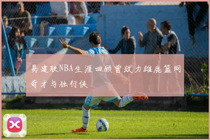易建联NBA生涯回顾曾效力雄鹿篮网奇才与独行侠