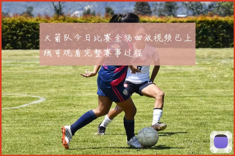 火箭队今日比赛全场回放视频已上线可观看完整赛事过程