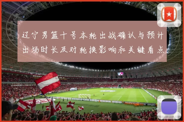 辽宁男篮十号本轮出战确认与预计出场时长及对轮换影响和关键看点