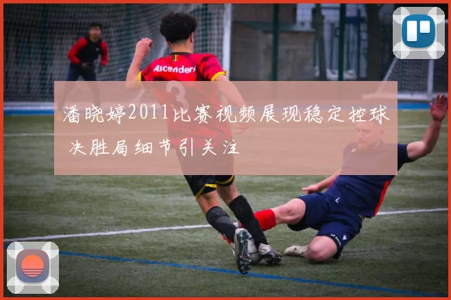 潘晓婷2011比赛视频展现稳定控球 决胜局细节引关注