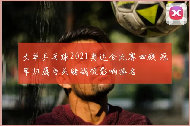 女单乒乓球2021奥运会比赛回顾 冠军归属与关键战役影响排名