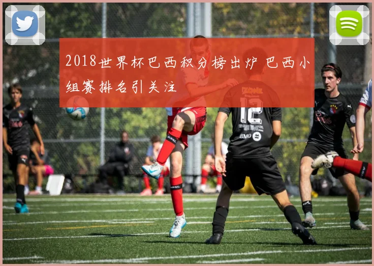 2018世界杯巴西积分榜出炉 巴西小组赛排名引关注
