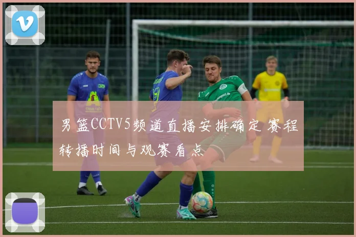 男篮CCTV5频道直播安排确定 赛程转播时间与观赛看点