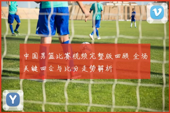 中国男篮比赛视频完整版回顾 全场关键回合与比分走势解析