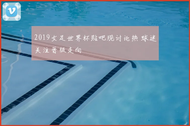 2019女足世界杯贴吧现讨论热 球迷关注晋级走向