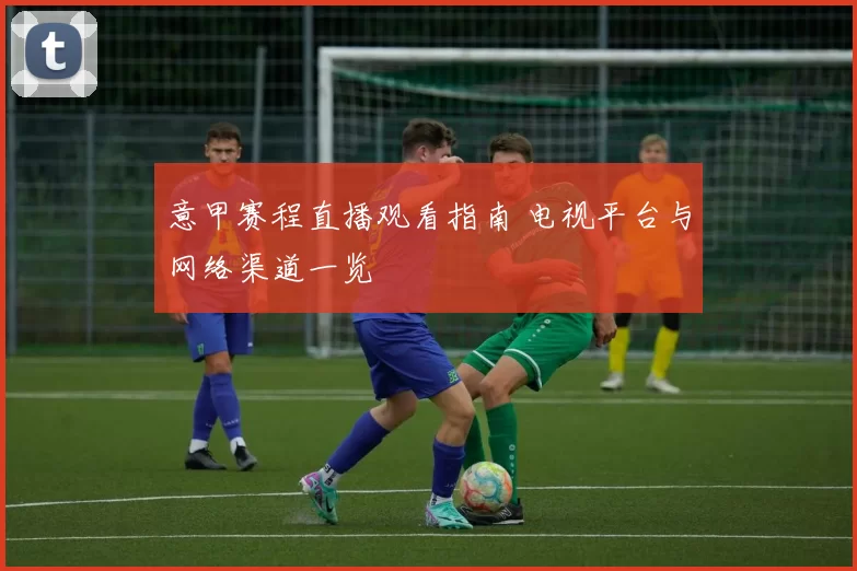 意甲赛程直播观看指南 电视平台与网络渠道一览