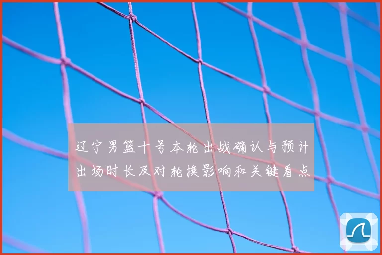 辽宁男篮十号本轮出战确认与预计出场时长及对轮换影响和关键看点