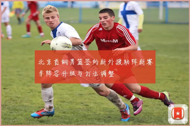 北京首钢男篮签约新外援助阵新赛季阵容升级与打法调整