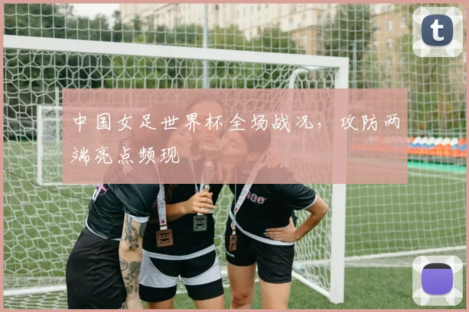 中国女足世界杯全场战况,攻防两端亮点频现
