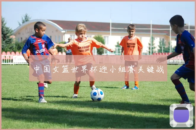 中国女篮世界杯迎小组赛关键战