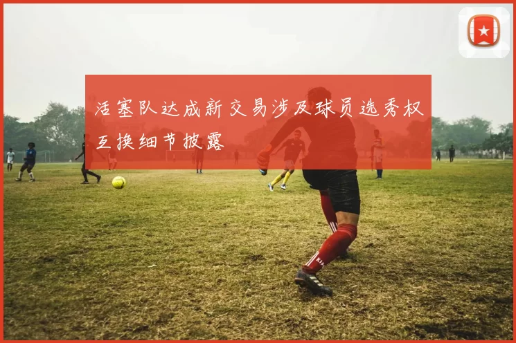 活塞队达成新交易涉及球员选秀权互换细节披露