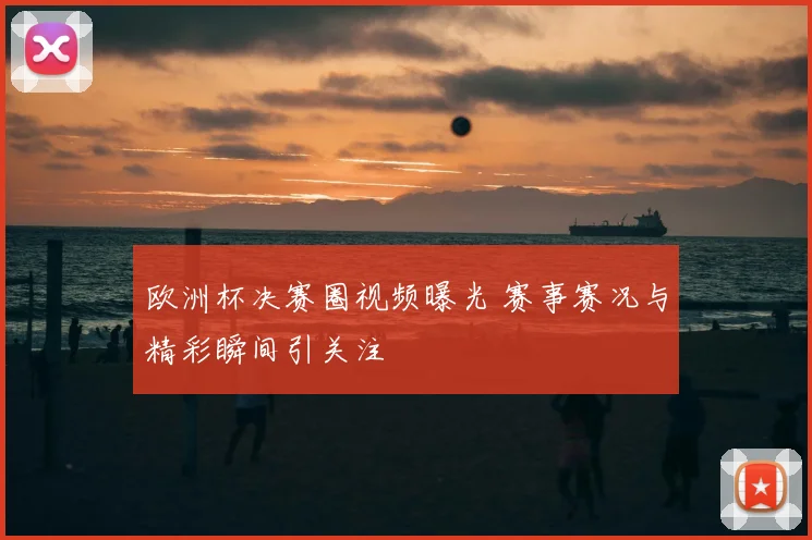 欧洲杯决赛圈视频曝光 赛事赛况与精彩瞬间引关注