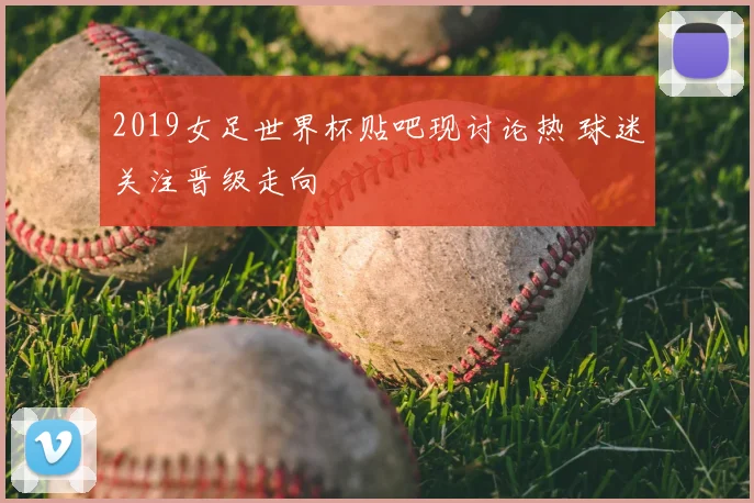 2019女足世界杯贴吧现讨论热 球迷关注晋级走向
