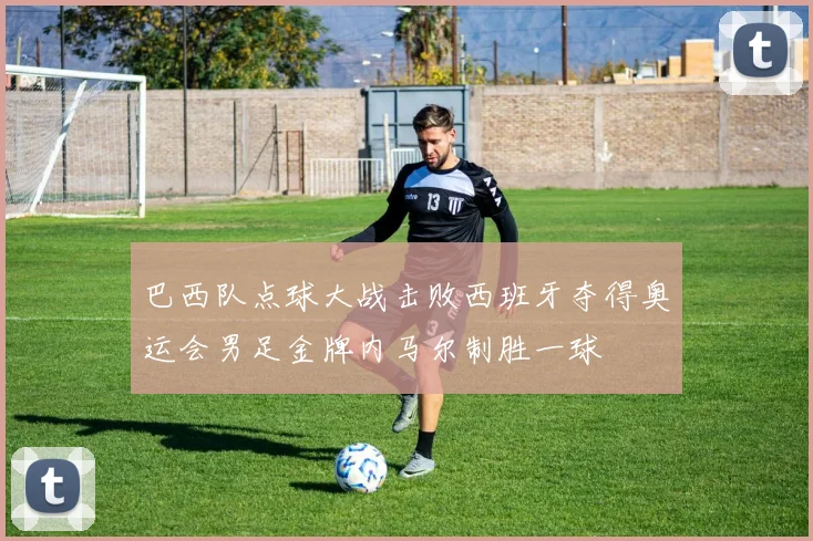巴西队点球大战击败西班牙夺得奥运会男足金牌内马尔制胜一球