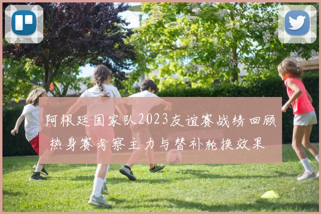 阿根廷国家队2023友谊赛战绩回顾 热身赛考察主力与替补轮换效果