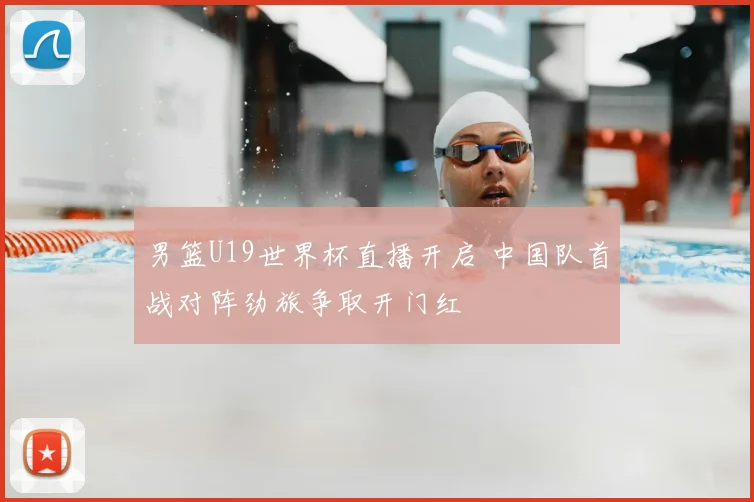 男篮U19世界杯直播开启 中国队首战对阵劲旅争取开门红
