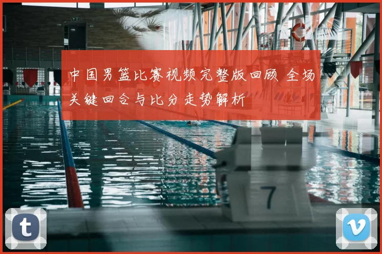 中国男篮比赛视频完整版回顾 全场关键回合与比分走势解析