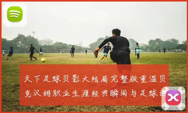 天下足球贝影大结局完整版重温贝克汉姆职业生涯经典瞬间与足球记忆