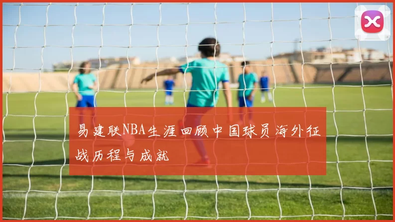 易建联NBA生涯回顾中国球员海外征战历程与成就