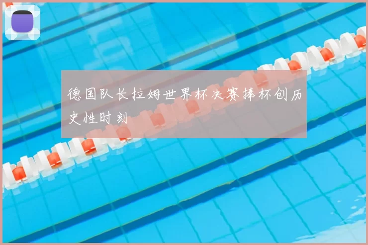 德国队长拉姆世界杯决赛捧杯创历史性时刻