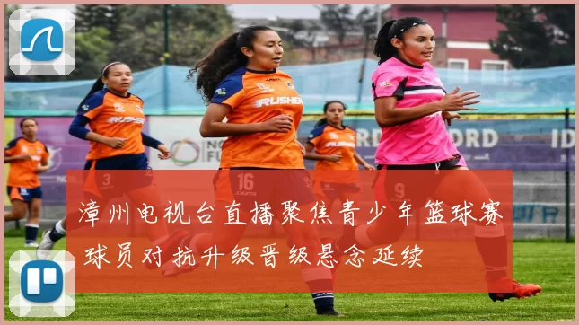 漳州电视台直播聚焦青少年篮球赛 球员对抗升级晋级悬念延续