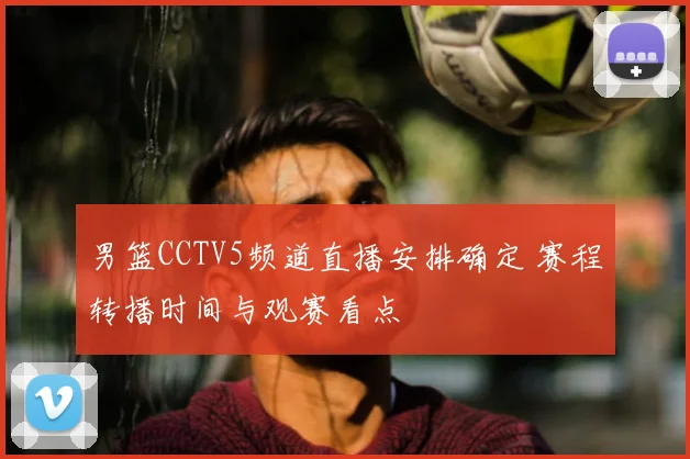 男篮CCTV5频道直播安排确定 赛程转播时间与观赛看点