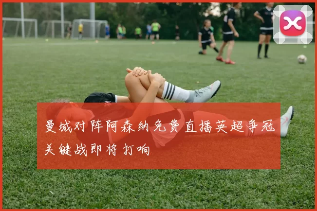 曼城对阵阿森纳免费直播英超争冠关键战即将打响