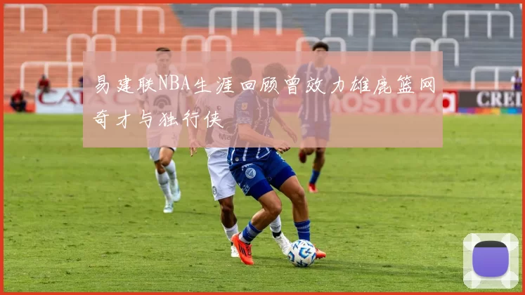 易建联NBA生涯回顾曾效力雄鹿篮网奇才与独行侠