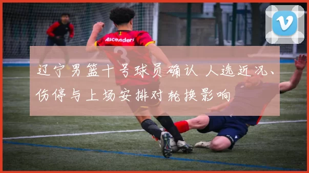 辽宁男篮十号球员确认 人选近况、伤停与上场安排对轮换影响