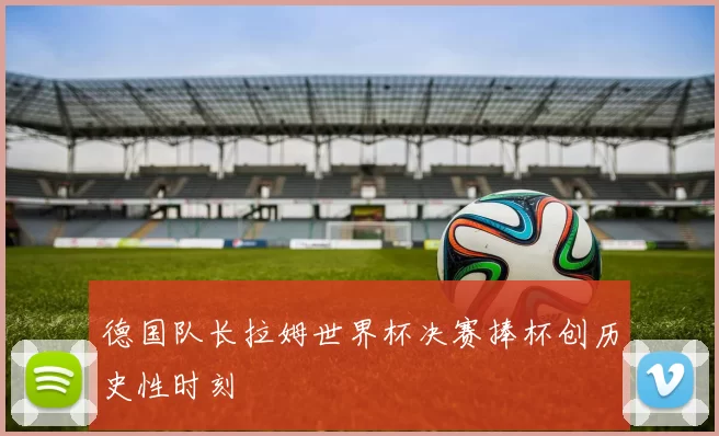 德国队长拉姆世界杯决赛捧杯创历史性时刻