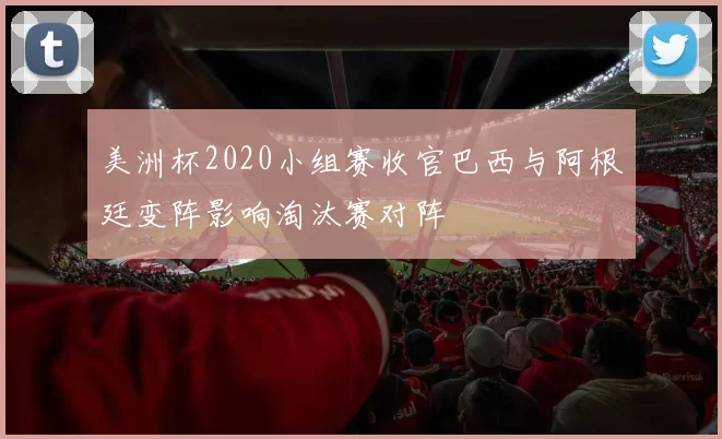 美洲杯2020小组赛收官巴西与阿根廷变阵影响淘汰赛对阵